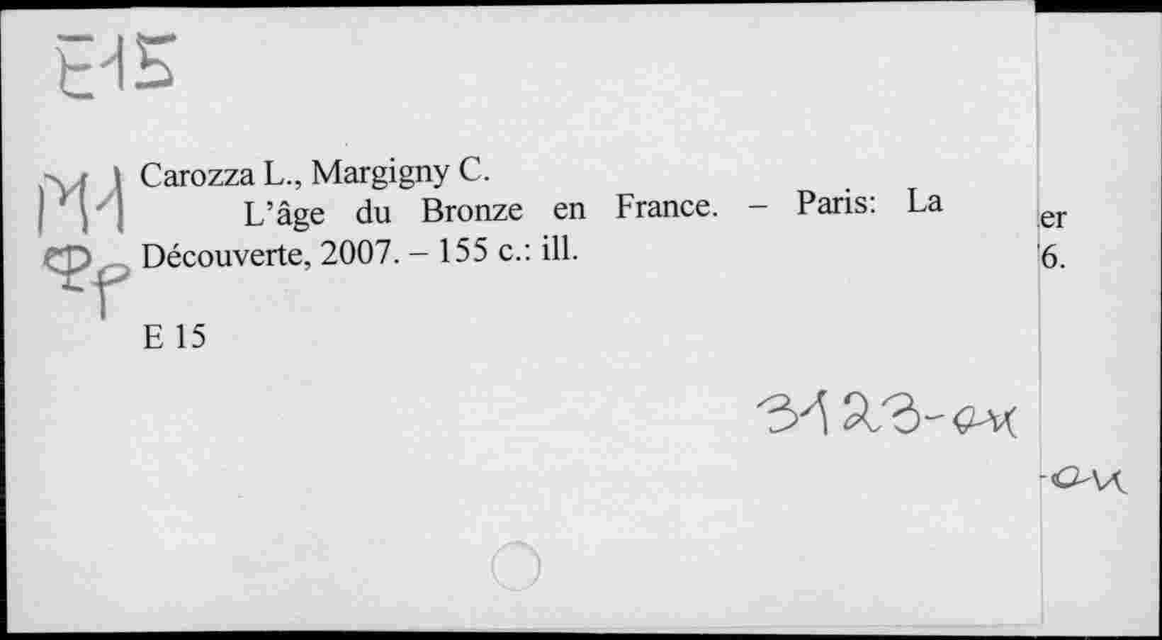 ﻿EHE
Ж
Carozza L., Margigny C.
L’âge du Bronze en France. Découverte, 2007. - 155 c.: ill.
E 15
Paris: La
er
6.

-O\Ä~